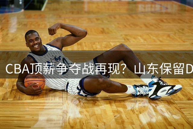 CBA顶薪争夺战再现？山东保留D类合同或为截胡王岚嵚埋下伏笔